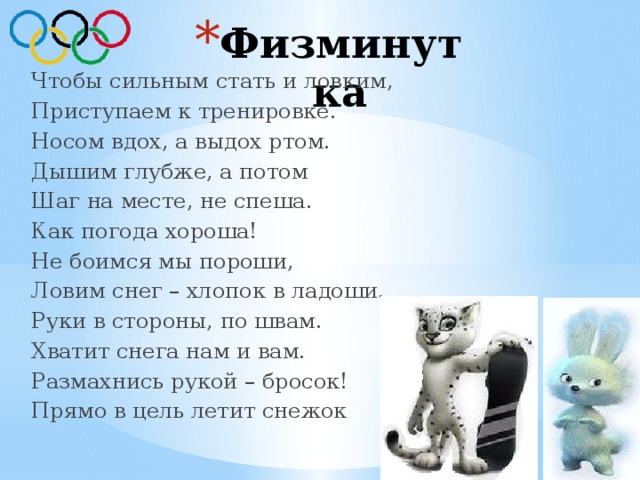 Физминутка Чтобы сильным стать и ловким, Приступаем к тренировке. Носом вдох, а выдох ртом. Дышим глубже, а потом Шаг на месте, не спеша. Как погода хороша! Не боимся мы пороши, Ловим снег – хлопок в ладоши. Руки в стороны, по швам. Хватит снега нам и вам. Размахнись рукой – бросок! Прямо в цель летит снежок 