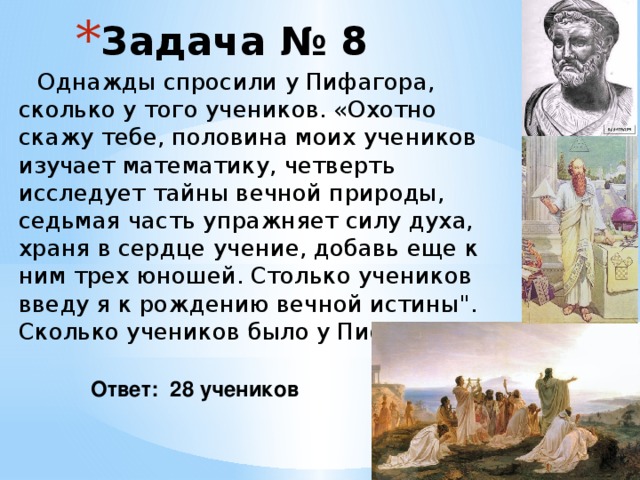 Задача № 8  Однажды спросили у Пифагора, сколько у того учеников. «Охотно скажу тебе, половина моих учеников изучает математику, четверть исследует тайны вечной природы, седьмая часть упражняет силу духа, храня в сердце учение, добавь еще к ним трех юношей. Столько учеников введу я к рождению вечной истины