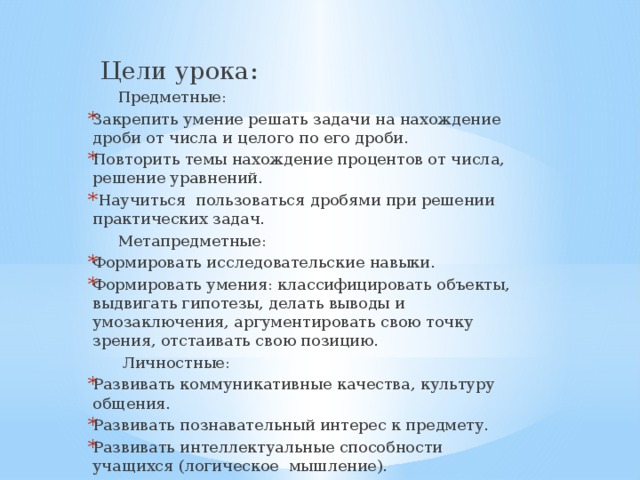  Цели урока:  Предметные: Закрепить умение решать задачи на нахождение дроби от числа и целого по его дроби. Повторить темы нахождение процентов от числа, решение уравнений.  Научиться пользоваться дробями при решении практических задач.  Метапредметные: Формировать исследовательские навыки. Формировать умения: классифицировать объекты, выдвигать гипотезы, делать выводы и умозаключения, аргументировать свою точку зрения, отстаивать свою позицию.  Личностные: Развивать коммуникативные качества, культуру общения. Развивать познавательный интерес к предмету. Развивать интеллектуальные способности учащихся (логическое мышление). 