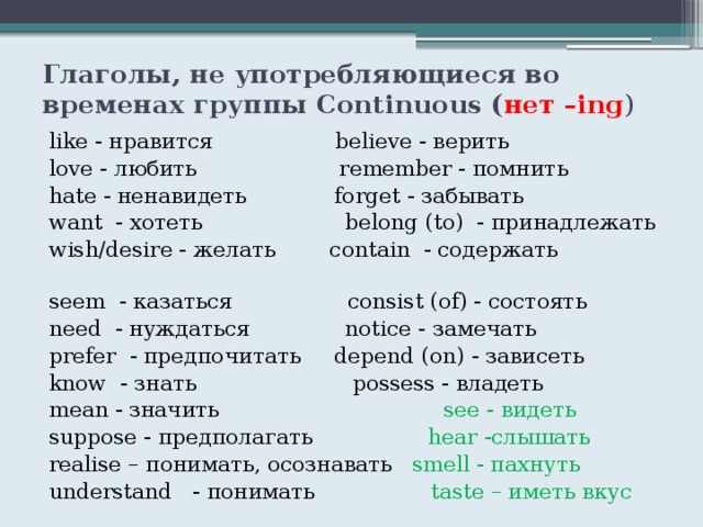 Глаголы, не употребляющиеся во временах группы Continuous ( нет –ing ) like - нравится believe - верить love - любить remember - помнить hate - ненавидеть forget - забывать want - хотеть belong (to) - принадлежать wish/desire - желать contain - содержать seem - казаться consist (of) - состоять need - нуждаться notice - замечать prefer - предпочитать depend (on) - зависеть know - знать possess - владеть mean - значить see - видеть suppose - предполагать hear -слышать realise – понимать, осознавать smell - пахнуть understand - понимать taste – иметь вкус 