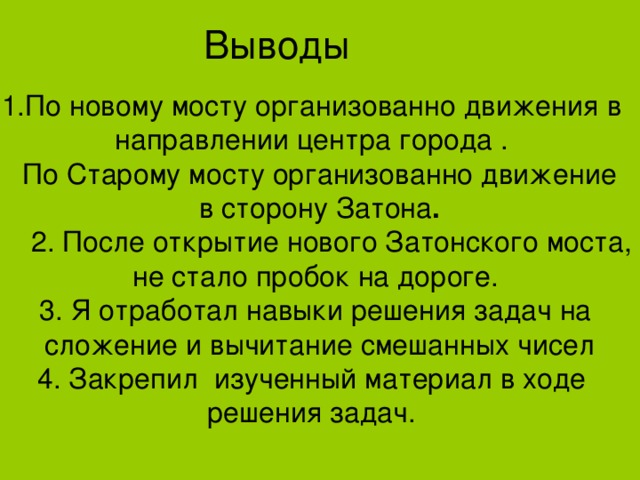 Выводы 1.По новому мосту организованно движения в направлении центра города .  По Старому мосту организованно движение  в сторону Затона .  2. После открытие нового Затонского моста, не стало пробок на дороге. 3. Я отработал навыки решения задач на  сложение и вычитание смешанных чисел 4. Закрепил изученный материал в ходе решения задач. 