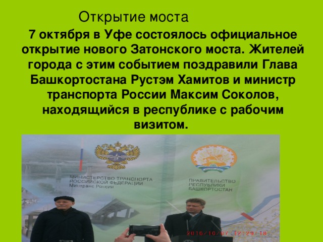 Открытие моста 7 октября в Уфе состоялось официальное открытие нового Затонского моста. Жителей города с этим событием поздравили Глава Башкортостана  Рустэм Хамитов и министр транспорта России  Максим Соколов, находящийся в республике с рабочим визитом.    