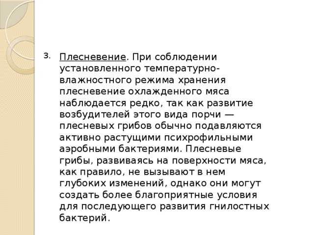 Плесневение . При соблюдении установленного температурно-влажностного режима хранения плесневение охлажденного мяса наблюдается редко, так как развитие возбудителей этого вида порчи — плесневых грибов обычно подавляются активно растущими психрофильными аэробными бактериями. Плесневые грибы, развиваясь на поверхности мяса, как правило, не вызывают в нем глубоких изменений, однако они могут создать более благоприятные условия для последующего развития гнилостных бактерий. 3. 