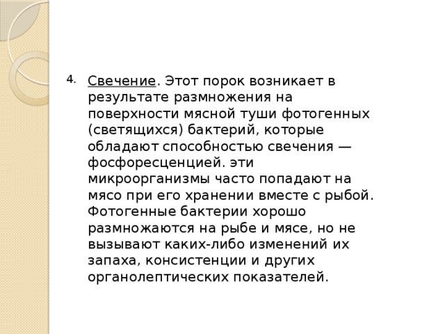 Свечение . Этот порок возникает в результате размножения на поверхности мясной туши фотогенных (светящихся) бактерий, которые обладают способностью свечения — фосфоресценцией. эти микроорганизмы часто попадают на мясо при его хранении вместе с рыбой. Фотогенные бактерии хорошо размножаются на рыбе и мясе, но не вызывают каких-либо изменений их запаха, консистенции и других органолептических показателей. 4. 