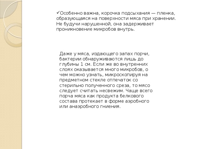 Особенно важна, корочка подсыхания — пленка, образующаяся на поверхности мяса при хранении. Не будучи нарушенной, она задерживает проникновение микробов внутрь. Даже у мяса, издающего запах порчи, бактерии обнаруживаются лишь до глубины 1 см. Если же во внутренних слоях оказывается много микробов, о чем можно узнать, микроскопируя на предметном стекле отпечаток со стерильно полученного среза, то мясо следует считать несвежим. Чаще всего порча мяса как продукта белкового состава протекает в форме аэробного или анаэробного гниения. 