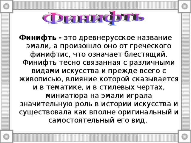 Финифть - это древнерусское название эмали, а произошло оно от греческого финифтис, что означает блестящий. Финифть тесно связанная с различными видами искусства и прежде всего с живописью, влияние которой сказывается и в тематике, и в стилевых чертах, миниатюра на эмали играла значительную роль в истории искусства и существовала как вполне оригинальный и самостоятельный его вид. 