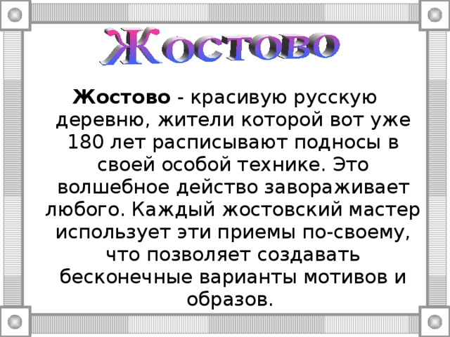 Жостово - красивую русскую деревню, жители которой вот уже 180 лет расписывают подносы в своей особой технике. Это волшебное действо завораживает любого. Каждый жостовский мастер использует эти приемы по-своему, что позволяет создавать бесконечные варианты мотивов и образов. 