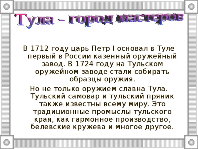 В 1712 году царь Петр I основал в Туле первый в России казенный оружейный завод. В 1724 году на Тульском оружейном заводе стали собирать образцы оружия. Но не только оружием славна Тула. Тульский самовар и тульский пряник также известны всему миру. Это традиционные промыслы тульского края, как гармонное производство, белевские кружева и многое другое. 