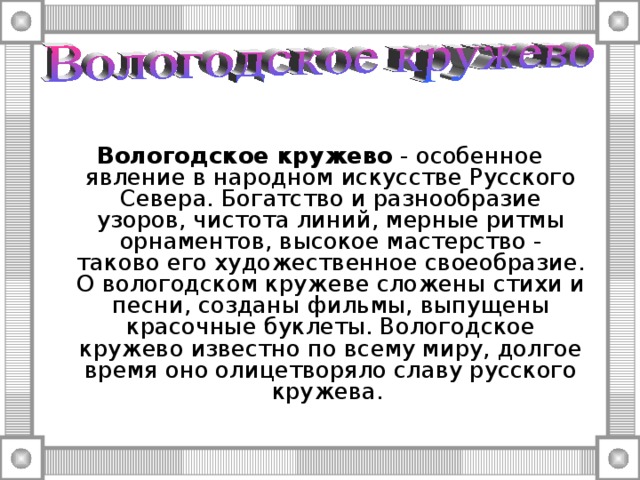 Вологодское кружево - особенное явление в народном искусстве Русского Севера. Богатство и разнообразие узоров, чистота линий, мерные ритмы орнаментов, высокое мастерство - таково его художественное своеобразие. О вологодском кружеве сложены стихи и песни, созданы фильмы, выпущены красочные буклеты. Вологодское кружево известно по всему миру, долгое время оно олицетворяло славу русского кружева. 
