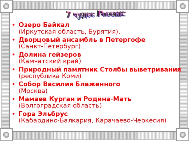 Озеро Байкал  (Иркутская область, Бурятия). Дворцовый ансамбль в Петергофе  (Санкт-Петербург) Долина гейзеров   (Камчатский край) Природный памятник Столбы выветривания (республика Коми) Собор Василия Блаженного  (Москва) Мамаев Курган и Родина-Мать  (Волгоградская область) Гора Эльбрус  (Кабардино-Балкария, Карачаево-Черкесия) 