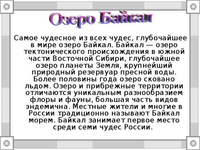Самое чудесное из всех чудес, глубочайшее в мире озеро Байкал. Байкал — озеро тектонического происхождения в южной части Восточной Сибири, глубочайшее озеро планеты Земля, крупнейший природный резервуар пресной воды. Более половины года озеро сковано льдом. Озеро и прибрежные территории отличаются уникальным разнообразием флоры и фауны, большая часть видов эндемична. Местные жители и многие в России традиционно называют Байкал морем. Байкал занимает первое место среди семи чудес России. 