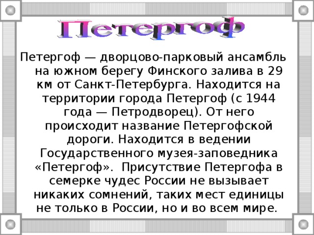 Петергоф — дворцово-парковый ансамбль на южном берегу Финского залива в 29 км от Санкт-Петербурга. Находится на территории города Петергоф (с 1944 года — Петродворец). От него происходит название Петергофской дороги. Находится в ведении Государственного музея-заповедника «Петергоф».  Присутствие Петергофа в семерке чудес России не вызывает никаких сомнений, таких мест единицы не только в России, но и во всем мире. 