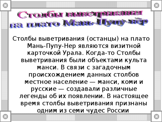 Столбы выветривания (останцы) на плато Мань-Пупу-Нер являются визитной карточкой Урала. Когда-то Столбы выветривания были объектами культа манси. В связи с загадочным происхождением данных столбов местное население — манси, коми и русские — создавали различные легенды об их появлении. В настоящее время столбы выветривания признаны одним из семи чудес России 