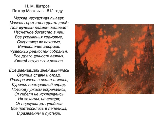 Н. М. Шатров Пожар Москвы в 1812 году Москва несчастная пылает, Москва горит двенадцать дней; Под шумным пламем истлевает Несметное богатство в ней: Все украшенья храмовые, Сокровища их вековые, Великолепия дворцов, Чудесных редкостей собранья, Все драгоценности ваянья, Кистей искусных и резцов.  Еще двенадцать дней дымилась Столица славы и отрад. Пожара искра в пепле тлилась, Курился нестерпимый смрад. Повсюду ужасы встречались, От гибели не исключались Ни хижины, ни алтари; От переулка до гульбища Все претворилось в пепелища, В развалины и пустыри. 