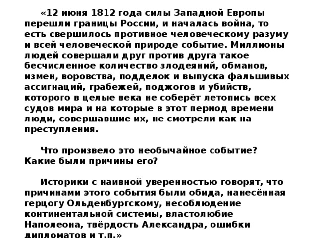 Л.Н.Толстой – русский писатель. «12 июня 1812 года силы Западной Европы перешли границы России, и началась война, то есть свершилось противное человеческому разуму и всей человеческой природе событие. Миллионы людей совершали друг против друга такое бесчисленное количество злодеяний, обманов, измен, воровства, подделок и выпуска фальшивых ассигнаций, грабежей, поджогов и убийств, которого в целые века не соберёт летопись всех судов мира и на которые в этот период времени люди, совершавшие их, не смотрели как на преступления.  Что произвело это необычайное событие? Какие были причины его?  Историки с наивной уверенностью говорят, что причинами этого события были обида, нанесённая герцогу Ольденбургскому, несоблюдение континентальной системы, властолюбие Наполеона, твёрдость Александра, ошибки дипломатов и т.п.» 
