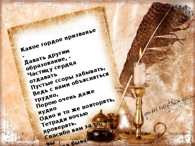 Какое гордое призванье -   Давать другим образование, -   Частицу сердца отдавать   Пустые ссоры забывать,   Ведь с нами объясняться трудно,   Порою очень даже нудно   Одно и то же повторять,   Тетради ночью проверять.   Спасибо вам за то, что вы   Всегда бывали так правы.   Хотим мы пожелать,   Чтоб вы не знали бед,   Здоровья, счастья на сто лет! 