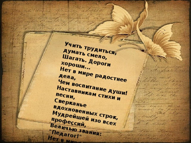 Учить трудиться, думать смело,   Шагать. Дороги хороши...   Нет в мире радостнее дела,   Чем воспитание души! Наставникам стихи и песни,   Сверканье вдохновенных строк,   Мудрейшей изо всех профессий,   Величью звания: 