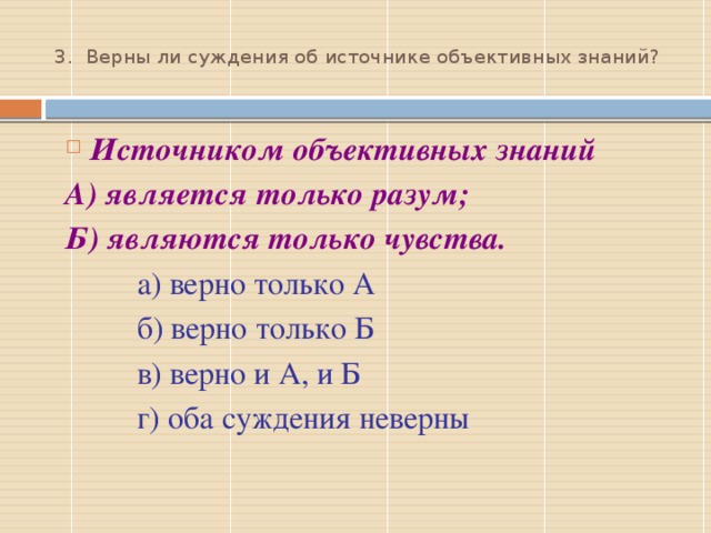  3.  Верны ли суждения об источнике объективных знаний?   Источником объективных знаний А) является только разум; Б) являются только чувства.  а) верно только А  б) верно только Б  в) верно и А, и Б  г) оба суждения неверны 3 – г;  