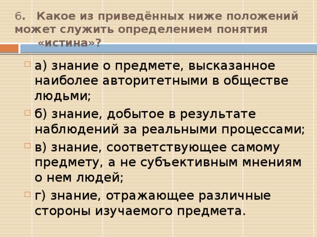 6 .  Какое из приведённых ниже положений может служить определением понятия  «истина»?   а) знание о предмете, высказанное наиболее авторитетными в обществе людьми; б) знание, добытое в результате наблюдений за реальными процессами; в) знание, соответствующее самому предмету, а не субъективным мнениям о нем людей; г) знание, отражающее различные стороны изучаемого предмета. В  