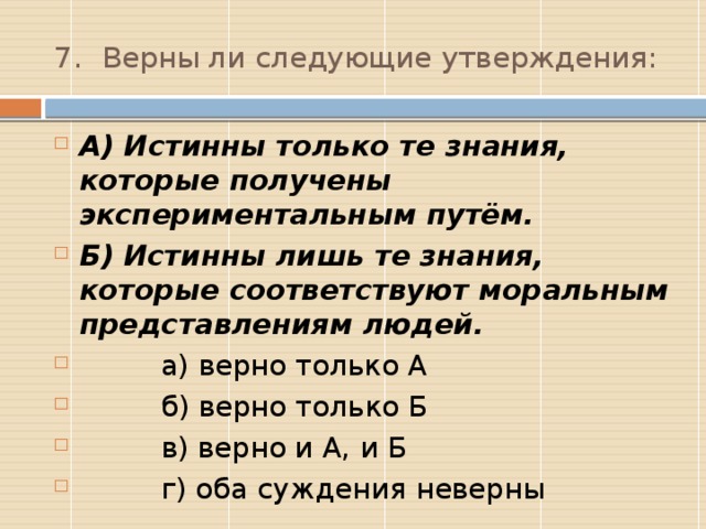 7.  Верны ли следующие утверждения: А) Истинны только те знания, которые получены экспериментальным путём. Б) Истинны лишь те знания, которые соответствуют моральным представлениям людей.  а) верно только А  б) верно только Б  в) верно и А, и Б  г) оба суждения неверны Г  