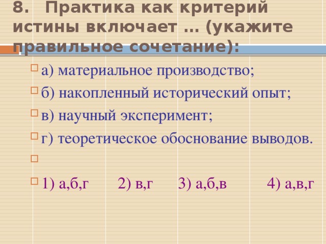 8.  Практика как критерий истины включает … (укажите правильное сочетание): а) материальное производство; б) накопленный исторический опыт; в) научный эксперимент; г) теоретическое обоснование выводов.   1) а,б,г 2) в,г 3) а,б,в 4) а,в,г 3  