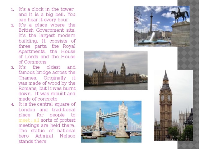 It’s a clock in the tower and it is a big bell. You can hear it every hour It’s a place where the British Government sits. It’s the largest modern building. It consists of three parts: the Royal Apartments, the House of Lords and the House of Commons It’s the oldest and famous bridge across the Thames. Originally it was made of wood by the Romans, but it was burnt down. It was rebuilt and made of concrete It is the central square of London and traditional place for people to meet : all sorts of protest meetings are held there. The statue of national hero Admiral Nelson stands there 