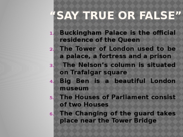 “ Say true or false” Buckingham Palace is the official residence of the Queen The Tower of London used to be a palace, a fortress and a prison  The Nelson’s column is situated on Trafalgar square Big Ben is a beautiful London museum The Houses of Parliament consist of two Houses The Changing of the guard takes place near the Tower Bridge 