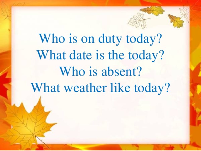   Who is on duty today?  What date is the today?  Who is absent?  What weather like today?   