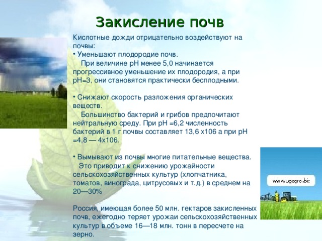Закисление почв Кислотные дожди отрицательно воздействуют на почвы:  Уменьшают плодородие почв.  При величине рН менее 5,0 начинается прогрессивное уменьшение их плодородия, а при рН=3, они становятся практически бесплодными.  Снижают скорость разложения органических веществ.  Большинство бактерий и грибов предпочитают нейтральную среду. При рН =6,2 численность бактерий в 1 г почвы составляет 13,6 х106 а при рН =4,8 — 4х106.  Вымывают из почвы многие питательные вещества.  Это приводит к снижению урожайности сельскохозяйственных культур (хлопчатника, томатов, винограда, цитрусовых и т.д.) в среднем на 20—30% Россия, имеющая более 50 млн. гектаров закисленных почв, ежегодно теряет урожаи сельскохозяйственных культур в объеме 16—18 млн. тонн в пересчете на зерно. 