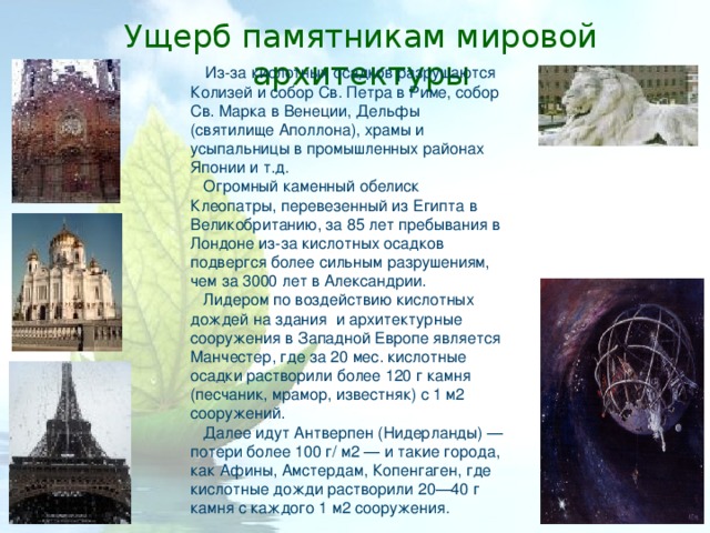 Ущерб памятникам мировой архитектуры Из-за кислотных осадков разрушаются Колизей и собор Св. Петра в Риме, собор Св. Марка в Венеции, Дельфы (святилище Аполлона), храмы и усыпальницы в промышленных районах Японии и т.д.  Огромный каменный обелиск Клеопатры, перевезенный из Египта в Великобританию, за 85 лет пребывания в Лондоне из-за кислотных осадков подвергся более сильным разрушениям, чем за 3000 лет в Александрии.  Лидером по воздействию кислотных дождей на здания и архитектурные сооружения в Западной Европе является Манчестер, где за 20 мес. кислотные осадки растворили более 120 г камня (песчаник, мрамор, известняк) с 1 м2 сооружений.  Далее идут Антверпен (Нидерланды) — потери более 100 г/ м2 — и такие города, как Афины, Амстердам, Копенгаген, где кислотные дожди растворили 20—40 г камня с каждого 1 м2 сооружения. 