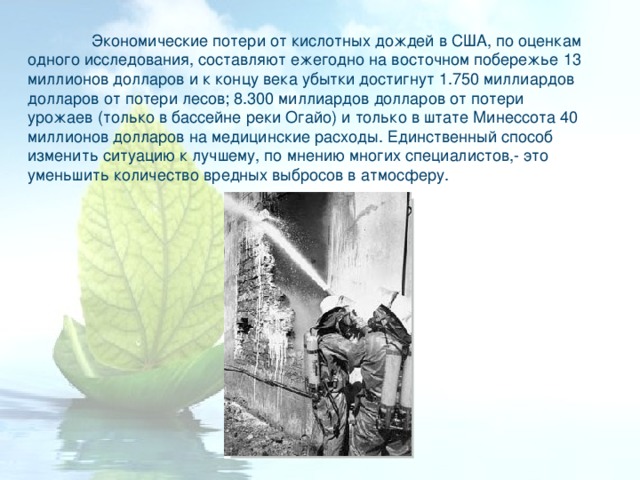  Экономические потери от кислотных дождей в США, по оценкам одного исследования, составляют ежегодно на восточном побережье 13 миллионов долларов и к концу века убытки достигнут 1.750 миллиардов долларов от потери лесов; 8.300 миллиардов долларов от потери урожаев (только в бассейне реки Огайо) и только в штате Минессота 40 миллионов долларов на медицинские расходы. Единственный способ изменить ситуацию к лучшему, по мнению многих специалистов,- это уменьшить количество вредных выбросов в атмосферу. 