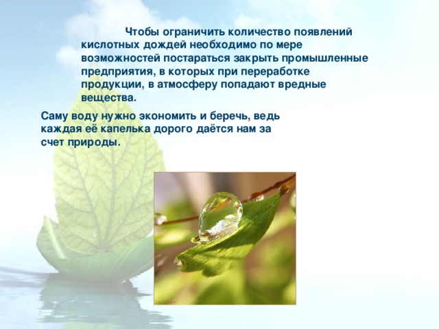 Чтобы ограничить количество появлений кислотных дождей необходимо по мере возможностей постараться закрыть промышленные предприятия, в которых при переработке продукции, в атмосферу попадают вредные вещества. Саму воду нужно экономить и беречь, ведь каждая её капелька дорого даётся нам за счет природы. 