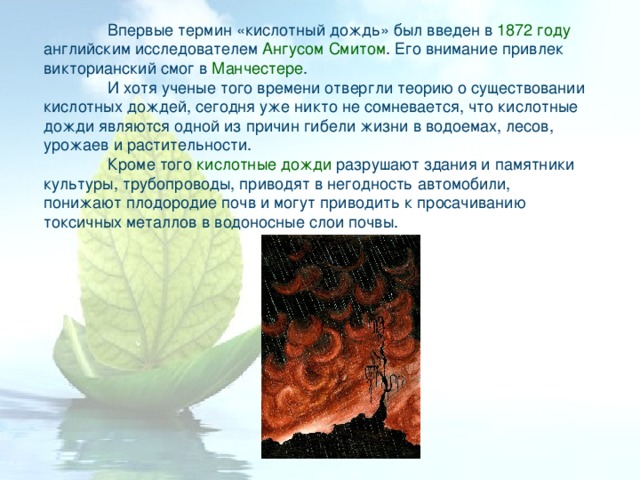  Впервые термин «кислотный дождь» был введен в 1872 году английским исследователем Ангусом Смитом . Его внимание привлек викторианский смог в Манчестере .  И хотя ученые того времени отвергли теорию о существовании кислотных дождей, сегодня уже никто не сомневается, что кислотные дожди являются одной из причин гибели жизни в водоемах, лесов, урожаев и растительности.  Кроме того кислотные дожди разрушают здания и памятники культуры, трубопроводы, приводят в негодность автомобили, понижают плодородие почв и могут приводить к просачиванию токсичных металлов в водоносные слои почвы.  