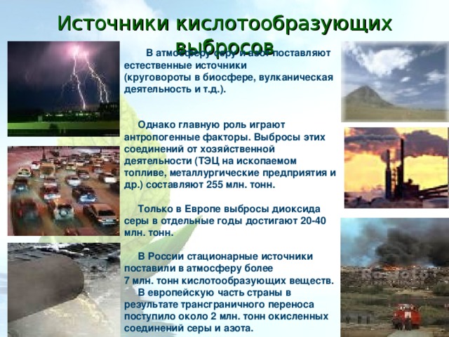Источники кислотообразующих выбросов В атмосферу серу и азот поставляют естественные источники (круговороты в биосфере, вулканическая деятельность и т.д.).    Однако главную роль играют антропогенные факторы. Выбросы этих соединений от хозяйственной деятельности (ТЭЦ на ископаемом топливе, металлургические предприятия и др.) составляют 255 млн. тонн.   Только в Европе выбросы диоксида серы в отдельные годы достигают 20-40 млн. тонн.   В России стационарные источники поставили в атмосферу более 7 млн. тонн кислотообразующих веществ.  В европейскую часть страны в результате трансграничного переноса поступило около 2 млн. тонн окисленных соединений серы и азота.  
