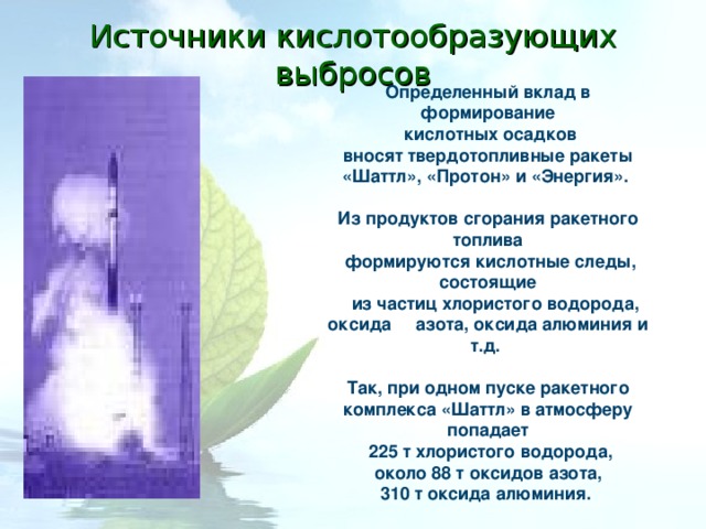 Источники кислотообразующих выбросов Определенный вклад в формирование  кислотных осадков  вносят твердотопливные ракеты «Шаттл», «Протон» и «Энергия».  Из продуктов сгорания ракетного топлива  формируются кислотные следы, состоящие  из частиц хлористого водорода, оксида азота, оксида алюминия и т.д.  Так, при одном пуске ракетного комплекса «Шаттл» в атмосферу попадает  225 т хлористого водорода,  около 88 т оксидов азота, 310 т оксида алюминия.  
