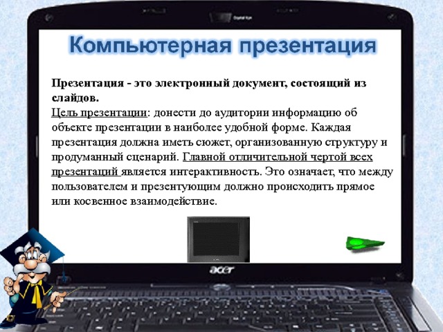 Презентация - это электронный документ, состоящий из слайдов. Цель презентации : донести до аудитории информацию об объекте презентации в наиболее удобной форме. Каждая презентация должна иметь сюжет, организованную структуру и продуманный сценарий. Главной отличительной чертой всех презентаций является интерактивность. Это означает, что между пользователем и презентующим должно происходить прямое или косвенное взаимодействие. 