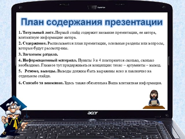 1. Титульный лист. Первый слайд содержит название презентации, ее автора, контактную информацию автора. 2. Содержание. Расписывается план презентации, основные разделы или вопросы, которые будут рассмотрены. 3. Заголовок раздела. 4. Информационный материал. Пункты 3 и 4 повторяются сколько, сколько необходимо. Главное тут придерживаться концепции: тезис – аргументы – вывод. 5.   Резюме, выводы. Выводы должны быть выражены ясно и лаконично на отдельном слайде. 6. Спасибо за внимание. Здесь также обязательна Ваша контактная информация.     