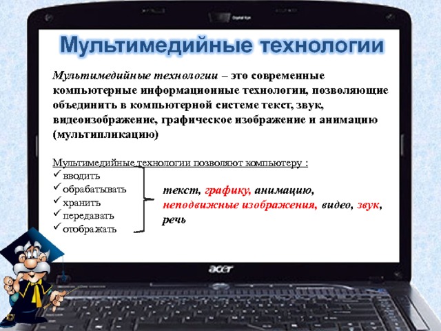 Мультимедийные технологии – это современные компьютерные информационные технологии, позволяющие объединить в компьютерной системе текст, звук, видеоизображение, графическое изображение и анимацию (мультипликацию)  Мультимедийные технологии позволяют компьютеру : вводить обрабатывать хранить передавать отображать текст, графику, анимацию, неподвижные изображения, видео, звук , речь 