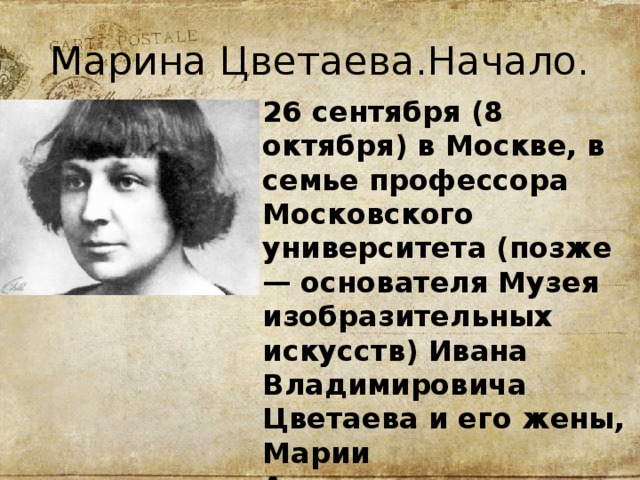 Марина Цветаева.Начало. 26 сентября (8 октября) в Москве, в семье профессора Московского университета (позже — основателя Музея изобразительных искусств) Ивана Владимировича Цветаева и его жены, Марии Александровны, урожденной Мейн, родилась дочь Марина. 