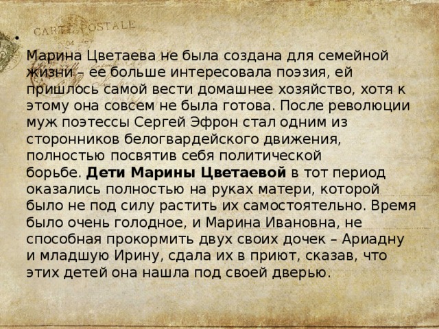  Марина Цветаева не была создана для семейной жизни – ее больше интересовала поэзия, ей пришлось самой вести домашнее хозяйство, хотя к этому она совсем не была готова. После революции муж поэтессы Сергей Эфрон стал одним из сторонников белогвардейского движения, полностью посвятив себя политической борьбе.  Дети Марины Цветаевой  в тот период оказались полностью на руках матери, которой было не под силу растить их самостоятельно. Время было очень голодное, и Марина Ивановна, не способная прокормить двух своих дочек – Ариадну и младшую Ирину, сдала их в приют, сказав, что этих детей она нашла под своей дверью.  
