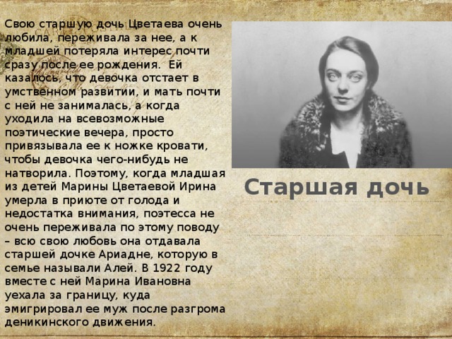 Свою старшую дочь Цветаева очень любила, переживала за нее, а к младшей потеряла интерес почти сразу после ее рождения.  Ей казалось, что девочка отстает в умственном развитии, и мать почти с ней не занималась, а когда уходила на всевозможные поэтические вечера, просто привязывала ее к ножке кровати, чтобы девочка чего-нибудь не натворила. Поэтому, когда младшая из детей Марины Цветаевой Ирина умерла в приюте от голода и недостатка внимания, поэтесса не очень переживала по этому поводу – всю свою любовь она отдавала старшей дочке Ариадне, которую в семье называли Алей. В 1922 году вместе с ней Марина Ивановна уехала за границу, куда эмигрировал ее муж после разгрома деникинского движения.   Старшая дочь 