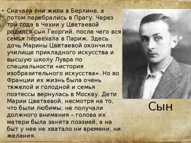Сначала они жили в Берлине, а потом перебрались в Прагу. Через три года в Чехии у Цветаевой родился сын Георгий, после чего вся семья переехала в Париж. Здесь дочь Марины Цветаевой окончила училище прикладного искусства и высшую школу Лувра по специальности «история изобразительного искусства». Но во Франции их жизнь была очень тяжелой и голодной и семья поэтессы вернулась в Москву. Дети Марии Цветаевой, несмотря на то, что были любимы, не получали должного внимания – голова их матери была занята поэзией, а на быт у нее не хватало ни времени, ни желания.  Сын 