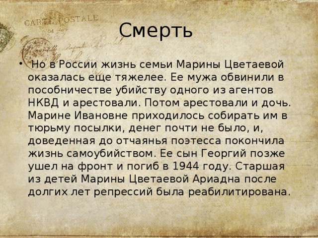 Смерть  Но в России жизнь семьи Марины Цветаевой оказалась еще тяжелее. Ее мужа обвинили в пособничестве убийству одного из агентов НКВД и арестовали. Потом арестовали и дочь. Марине Ивановне приходилось собирать им в тюрьму посылки, денег почти не было, и, доведенная до отчаянья поэтесса покончила жизнь самоубийством. Ее сын Георгий позже ушел на фронт и погиб в 1944 году. Старшая из детей Марины Цветаевой Ариадна после долгих лет репрессий была реабилитирована.  