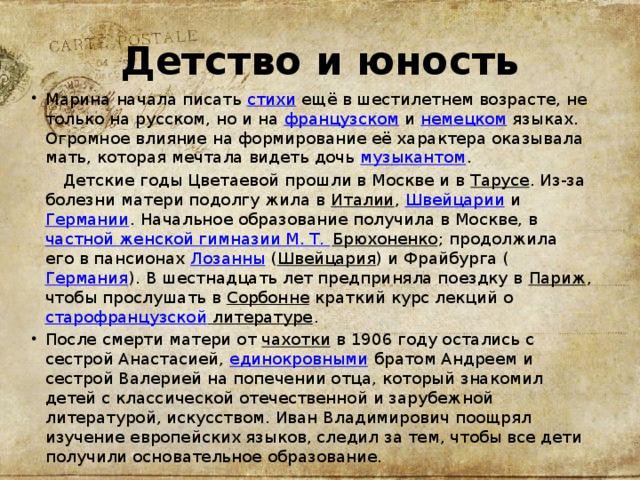 Детство и юность Марина начала писать  стихи  ещё в шестилетнем возрасте, не только на русском, но и на  французском  и  немецком  языках. Огромное влияние на формирование её характера оказывала мать, которая мечтала видеть дочь  музыкантом .  Детские годы Цветаевой прошли в Москве и в  Тарусе . Из-за болезни матери подолгу жила в  Италии ,  Швейцарии  и  Германии . Начальное образование получила в Москве, в  частной женской гимназии М. Т. Брюхоненко ; продолжила его в пансионах  Лозанны  ( Швейцария ) и Фрайбурга ( Германия ). В шестнадцать лет предприняла поездку в  Париж , чтобы прослушать в  Сорбонне  краткий курс лекций о  старофранцузской литературе . После смерти матери от  чахотки  в 1906 году остались с сестрой Анастасией,  единокровными  братом Андреем и сестрой Валерией на попечении отца, который знакомил детей с классической отечественной и зарубежной литературой, искусством. Иван Владимирович поощрял изучение европейских языков, следил за тем, чтобы все дети получили основательное образование. 