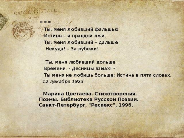  * * *  Ты, меня любивший фальшью  Истины - и правдой лжи,  Ты, меня любивший – дальше  Некуда! – За рубежи!  Ты, меня любивший дольше  Времени. - Десницы взмах! –  Ты меня не любишь больше: Истина в пяти словах.  12 декабря 1923    Марина Цветаева. Стихотворения.  Поэмы. Библиотека Русской Поэзии.  Санкт-Петербург, 