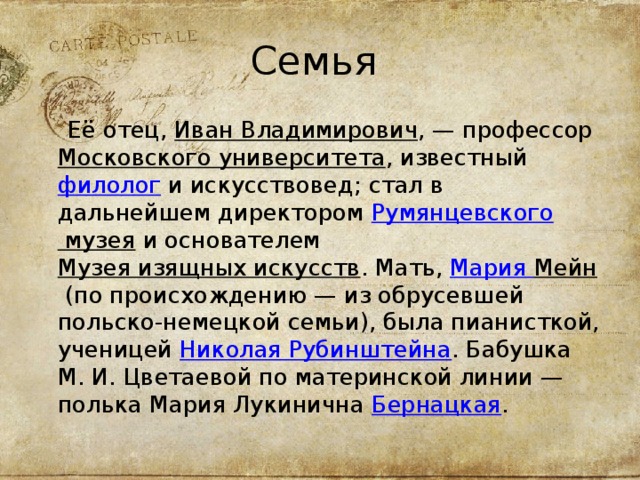 Семья  Её отец,  Иван Владимирович , — профессор  Московского университета , известный  филолог  и искусствовед; стал в дальнейшем директором  Румянцевского музея  и основателем  Музея изящных искусств . Мать,  Мария Мейн  (по происхождению — из обрусевшей польско-немецкой семьи), была пианисткой, ученицей  Николая Рубинштейна . Бабушка М. И. Цветаевой по материнской линии — полька Мария Лукинична  Бернацкая . 