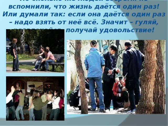 Но сколько же людей вовремя не вспомнили, что жизнь даётся один раз! Или думали так: если она даётся один раз – надо взять от неё всё. Значит – гуляй, развлекайся, получай удовольствие! 