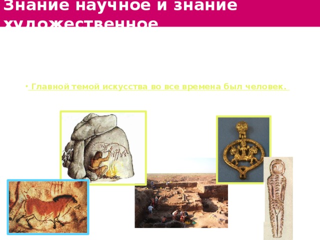 Знание научное и знание художественное В искусстве каждое новое явление не отменяет ценности старого. Раскопки археологов открыли миру удивительное изящество и художественное совершенство изделий мастеров древности.  Главной темой искусства во все времена был человек. Но его изображение в дошедших до нас художественных произведениях разных эпох различно. И нас не смущают схематичность или нарушение пропорций в изображениях прошлого. 
