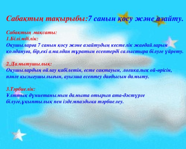 Сабақтың тақырыбы: 7 санын қосу және азайту.  Сабақтың мақсаты: 1.Білімділік: Оқушыларға 7 санын қосу және азайтудың кестелік жағдайларын қолдануға, бір,екі амалдан тұратын есептерді салыстыра білуге үйрету.  2.Дамытушылық: Оқушылардың ойлау қабілетін, есте сақтауын, логикалық ой-өрісін, пәнге қызығушылығын, ауызша есептеу дағдысын дамыту.  3.Тәрбиелік: Ұлттық дүниетанымын дамыта отырып ата-дәстүрге білуге,ұқыптылық пен іздемпаздықа тәрбиелеу. 