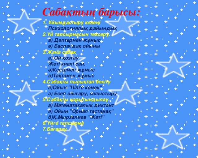 Сабақтың барысы: 1. Ұйымдастыру кезеңі  Психологиялық дайындық 2.Үй тапсырмасын тексеру.  а) Дәптермен жұмыс  ә) Баспалдақ ойыны 3.Жаңа сабақ  а) Ой қозғау  Жеті киелі сан.  ә)Кестемен жұмыс  в)Тақтамен жұмыс 4.Сабақты пысықтап бекіту  а)Ойын 